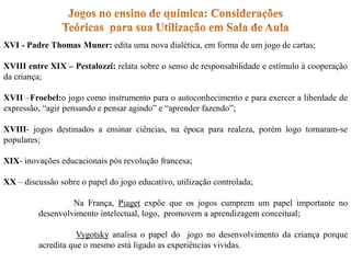 XVI - Padre Thomas Muner: edita uma nova dialética, em forma de um jogo de cartas;
XVIII entre XIX – Pestalozzi: relata sobre o senso de responsabilidade e estímulo à cooperação
da criança;
XVII –Froebel:o jogo como instrumento para o autoconhecimento e para exercer a liberdade de
expressão, “agir pensando e pensar agindo” e “aprender fazendo”;
XVIII- jogos destinados a ensinar ciências, na época para realeza, porém logo tornaram-se
populares;
XIX- inovações educacionais pós revolução francesa;
XX – discussão sobre o papel do jogo educativo, utilização controlada;
Na França, Piaget expõe que os jogos cumprem um papel importante no
desenvolvimento intelectual, logo, promovem a aprendizagem conceitual;
Vygotsky analisa o papel do jogo no desenvolvimento da criança porque
acredita que o mesmo está ligado as experiências vividas.
 