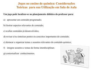 Um jogo pode localizar-se no planejamento didático do professor para:
a) apresentar um conteúdo programado;
b) ilustrar aspectos relevantes de conteúdo;
c) avaliar conteúdos já desenvolvidos;
d) revisar e/ou sintetizar pontos ou conceitos importantes do conteúdo;
e) destacar e organizar temas e assuntos relevantes do conteúdo químico;
f) integrar assuntos e temas de forma interdisciplinar;
g) contextualizar conhecimentos.
 