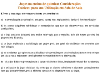 Efeitos e mudanças no comportamento dos estudantes:
a) a aprendizagem de conceitos, em geral, ocorre mais rapidamente, devido à forte motivação;
b) os alunos adquirem habilidades e competências que não são desenvolvidas em atividades
corriqueiras;
c) o jogo causa no estudante uma maior motivação para o trabalho, pois ele espera que este lhe
proporcione diversão;
d) os jogos melhoram a socialização em grupo, pois, em geral, são realizados em conjunto com
seus colegas;
e) os estudantes que apresentam dificuldade de aprendizagem ou de relacionamento com colegas
em sala de aula melhoram sensivelmente o seu rendimento e a afetividade;
f) os jogos didáticos proporcionam o desenvolvimento físico, intelectual e moral dos estudantes;
g) a utilização de jogos didáticos faz com que os alunos trabalhem e adquiram conhecimentos
sem que estes percebam, pois a primeira sensação é a alegria pelo ato de jogar.
 