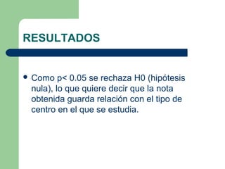 RESULTADOS
 Como p< 0.05 se rechaza H0 (hipótesis
nula), lo que quiere decir que la nota
obtenida guarda relación con el tipo de
centro en el que se estudia.
 