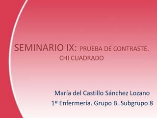 SEMINARIO IX: PRUEBA DE CONTRASTE.
CHI CUADRADO
María del Castillo Sánchez Lozano
1º Enfermería. Grupo B. Subgrupo 8
 