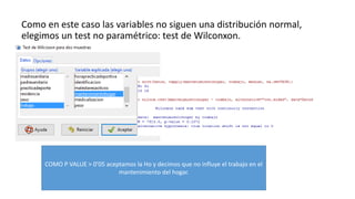 Como en este caso las variables no siguen una distribución normal,
elegimos un test no paramétrico: test de Wilconxon.
COMO P VALUE > 0’05 aceptamos la Ho y decimos que no influye el trabajo en el
mantenimiento del hogar.
 