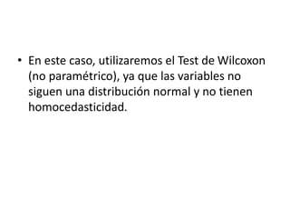 • En este caso, utilizaremos el Test de Wilcoxon
(no paramétrico), ya que las variables no
siguen una distribución normal y no tienen
homocedasticidad.
 