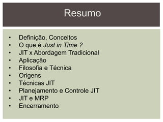 Resumo
• Definição, Conceitos
• O que é Just in Time ?
• JIT x Abordagem Tradicional
• Aplicação
• Filosofia e Técnica
• Origens
• Técnicas JIT
• Planejamento e Controle JIT
• JIT e MRP
• Encerramento
 