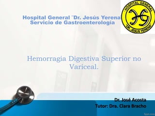 Dr. José Acosta
Tutor: Dra. Clara Bracho
Hemorragia Digestiva Superior no
Variceal.
Hospital General ¨Dr. Jesús Yerena¨
Servicio de Gastroenterología
 
