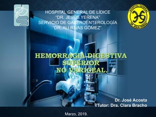 Dr. José Acosta
Tutor: Dra. Clara Bracho
HEMORRAGIA DIGESTIVA
SUPERIOR
NO VARICEAL.
Marzo, 2019.
HOSPITAL GENERAL DE LÍDICE
“DR. JESÚS YERENA”
SERVICIO DE GASTROENTEROLOGÍA
“DR. ALI RIVAS GÓMEZ”.
 
