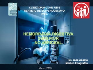 Dr. José Acosta
Medico Ecografita
HEMORRAGIA DIGESTIVA
SUPERIOR
NO VARICEAL.
Marzo, 2019.
CLÍNICA POPULAR UD-5
SERVICIO DE ECO/ENDOSCOPIA
IVSS.
 