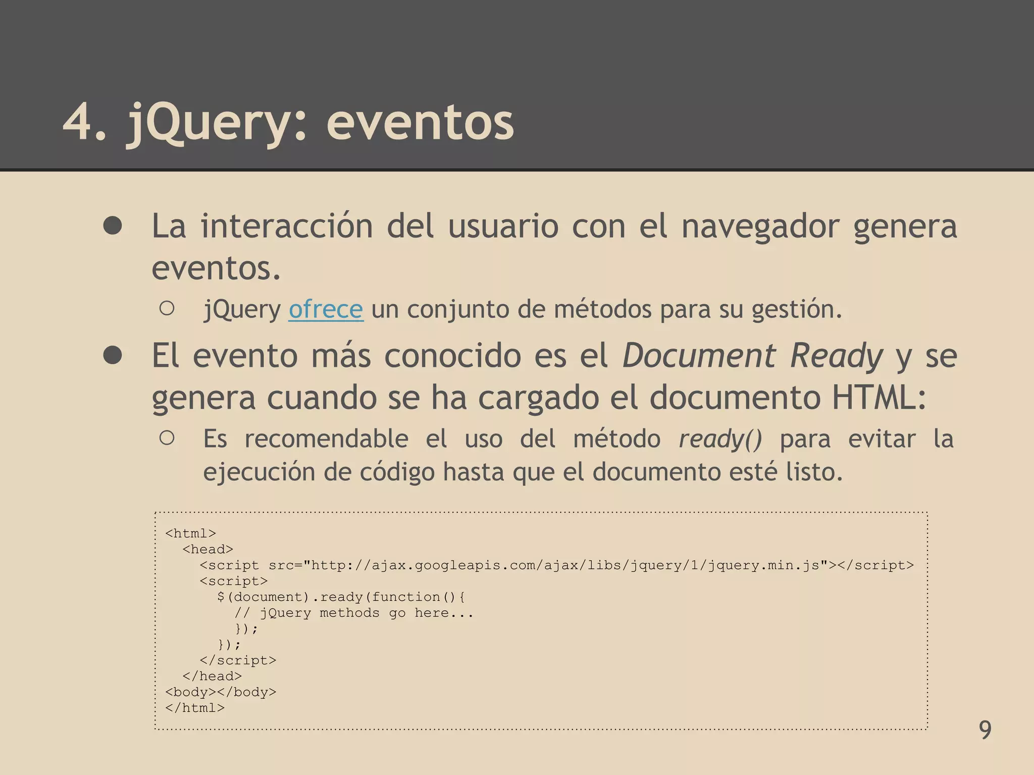 4. jQuery: eventos
 ● La interacción del usuario con el navegador genera
     eventos.
     ○ jQuery ofrece un conjunto de métodos para su gestión.
 ●   El evento más conocido es el Document Ready y se
     genera cuando se ha cargado el documento HTML:
     ○ Es recomendable el uso del método ready() para evitar la
         ejecución de código hasta que el documento esté listo.

     <html>
       <head>
         <script src="http://ajax.googleapis.com/ajax/libs/jquery/1/jquery.min.js"></script>
         <script>
            $(document).ready(function(){
              // jQuery methods go here...
              });
            });
         </script>
       </head>
     <body></body>
     </html>
                                                                                               9
 
