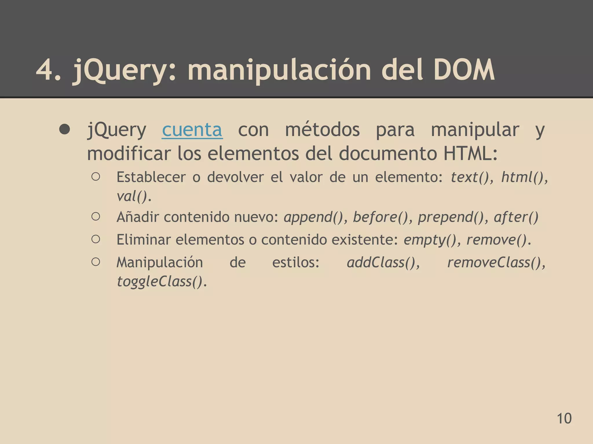 4. jQuery: manipulación del DOM
 ● jQuery cuenta con métodos para manipular y
   modificar los elementos del documento HTML:
   ○ Establecer o devolver el valor de un elemento: text(), html(),
       val().
   ○   Añadir contenido nuevo: append(), before(), prepend(), after()
   ○   Eliminar elementos o contenido existente: empty(), remove().
   ○   Manipulación     de   estilos:   addClass(),    removeClass(),
       toggleClass().




                                                                        10
 