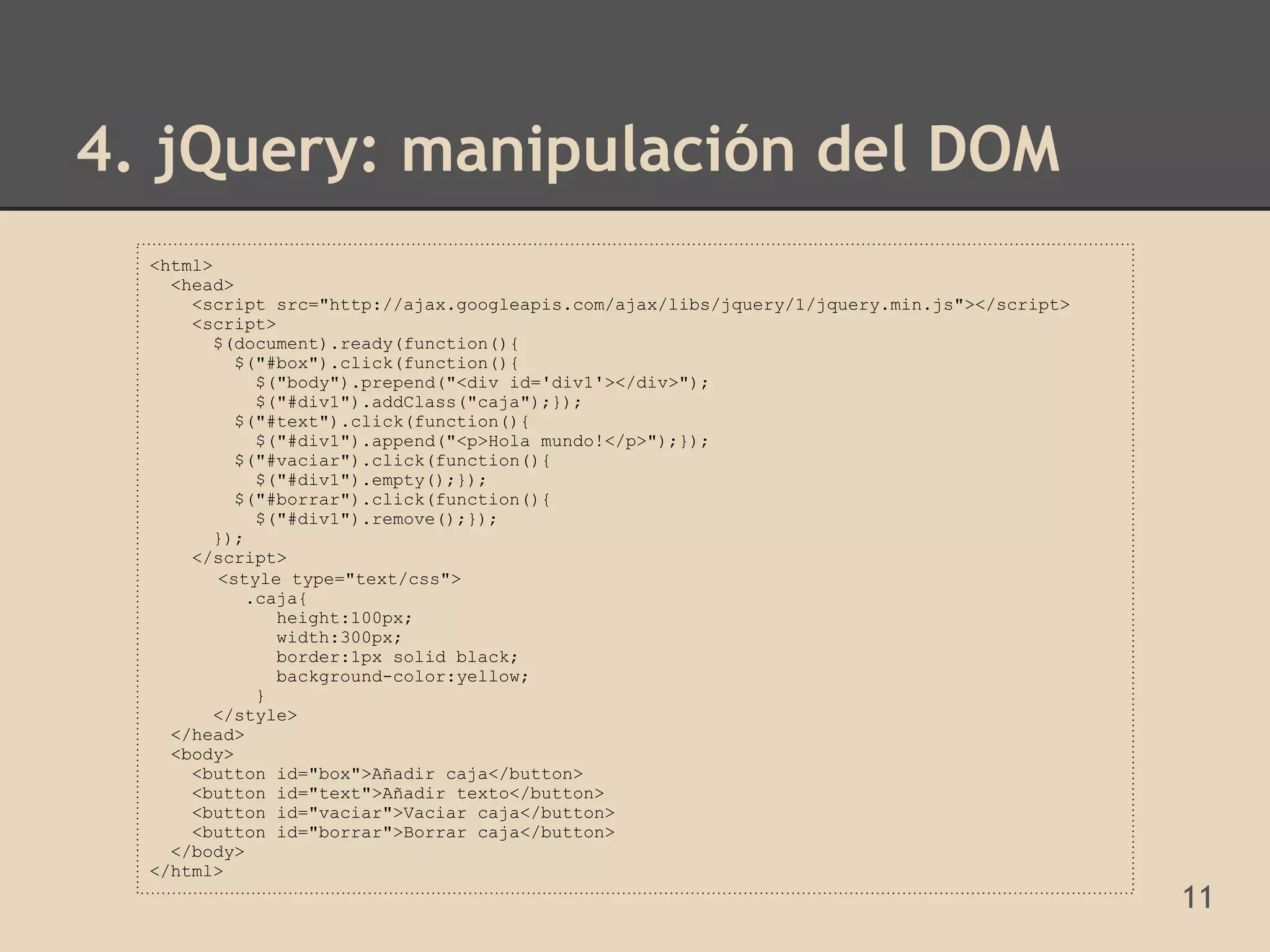 4. jQuery: manipulación del DOM
  <html>
    <head>
      <script src="http://ajax.googleapis.com/ajax/libs/jquery/1/jquery.min.js"></script>
      <script>
         $(document).ready(function(){
           $("#box").click(function(){
             $("body").prepend("<div id='div1'></div>");
             $("#div1").addClass("caja");});
           $("#text").click(function(){
             $("#div1").append("<p>Hola mundo!</p>");});
           $("#vaciar").click(function(){
             $("#div1").empty();});
           $("#borrar").click(function(){
             $("#div1").remove();});
         });
      </script>
         <style type="text/css">
            .caja{
               height:100px;
               width:300px;
               border:1px solid black;
               background-color:yellow;
             }
         </style>
    </head>
    <body>
      <button id="box">Añadir caja</button>
      <button id="text">Añadir texto</button>
      <button id="vaciar">Vaciar caja</button>
      <button id="borrar">Borrar caja</button>
    </body>
  </html>
                                                                                            11
 