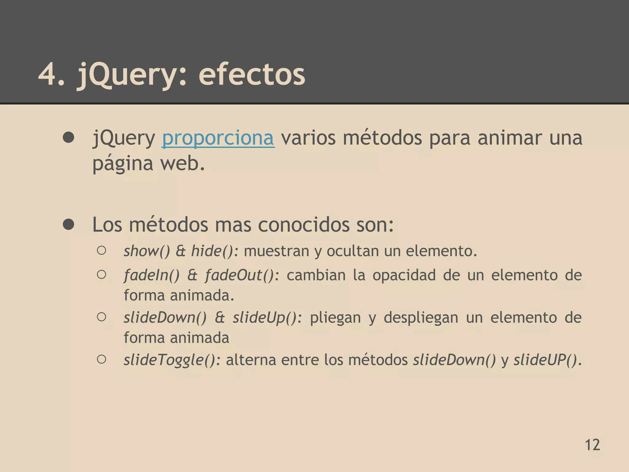 4. jQuery: efectos
 ● jQuery proporciona varios métodos para animar una
    página web.

 ● Los métodos mas conocidos son:
    ○   show() & hide(): muestran y ocultan un elemento.
    ○   fadeIn() & fadeOut(): cambian la opacidad de un elemento de
        forma animada.
    ○   slideDown() & slideUp(): pliegan y despliegan un elemento de
        forma animada
    ○   slideToggle(): alterna entre los métodos slideDown() y slideUP().




                                                                            12
 