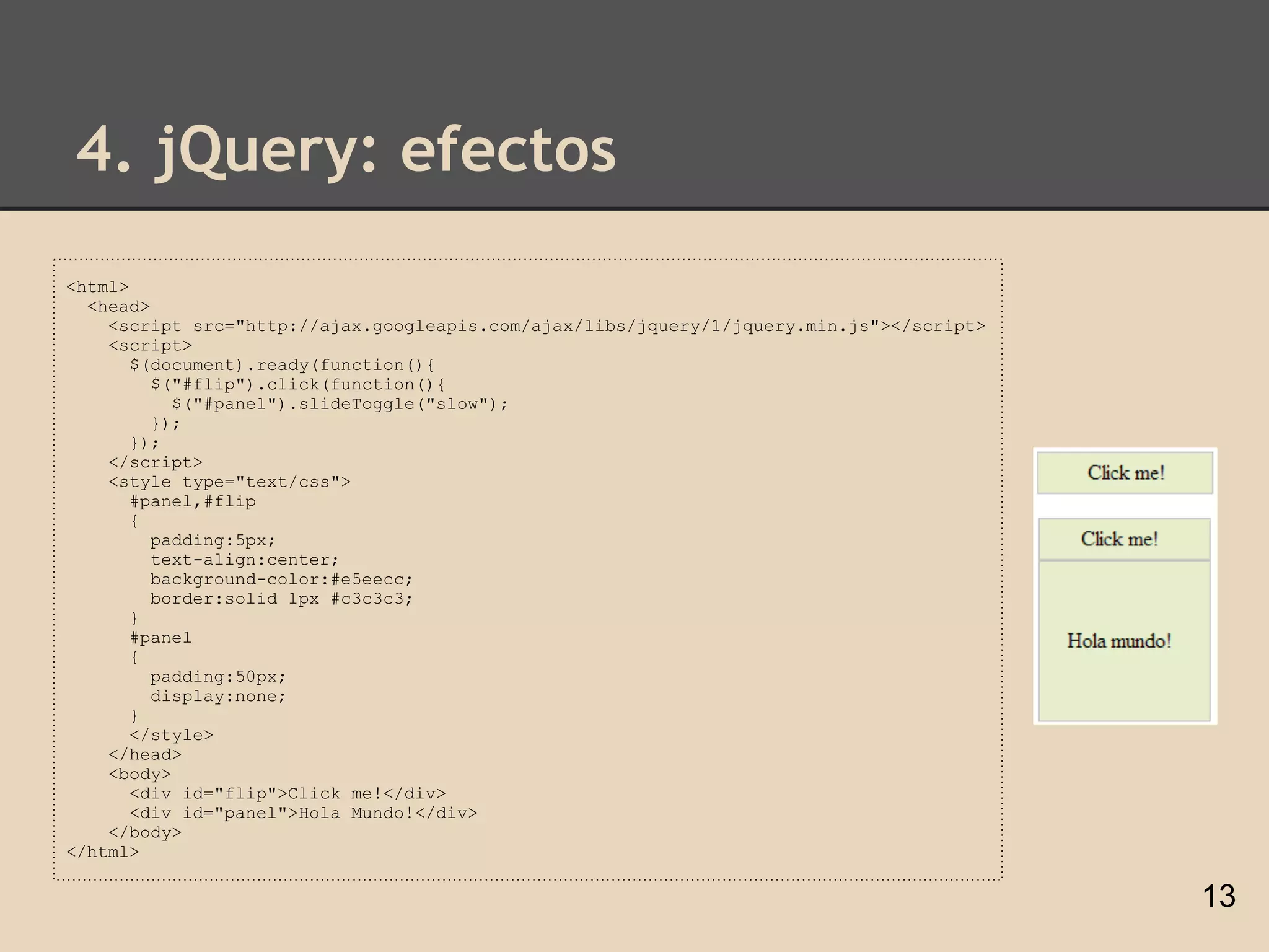 4. jQuery: efectos
<html>
  <head>
    <script src="http://ajax.googleapis.com/ajax/libs/jquery/1/jquery.min.js"></script>
    <script>
       $(document).ready(function(){
         $("#flip").click(function(){
           $("#panel").slideToggle("slow");
         });
       });
    </script>
    <style type="text/css">
       #panel,#flip
       {
         padding:5px;
         text-align:center;
         background-color:#e5eecc;
         border:solid 1px #c3c3c3;
       }
       #panel
       {
         padding:50px;
         display:none;
       }
       </style>
    </head>
    <body>
       <div id="flip">Click me!</div>
       <div id="panel">Hola Mundo!</div>
    </body>
</html>

                                                                                          13
 