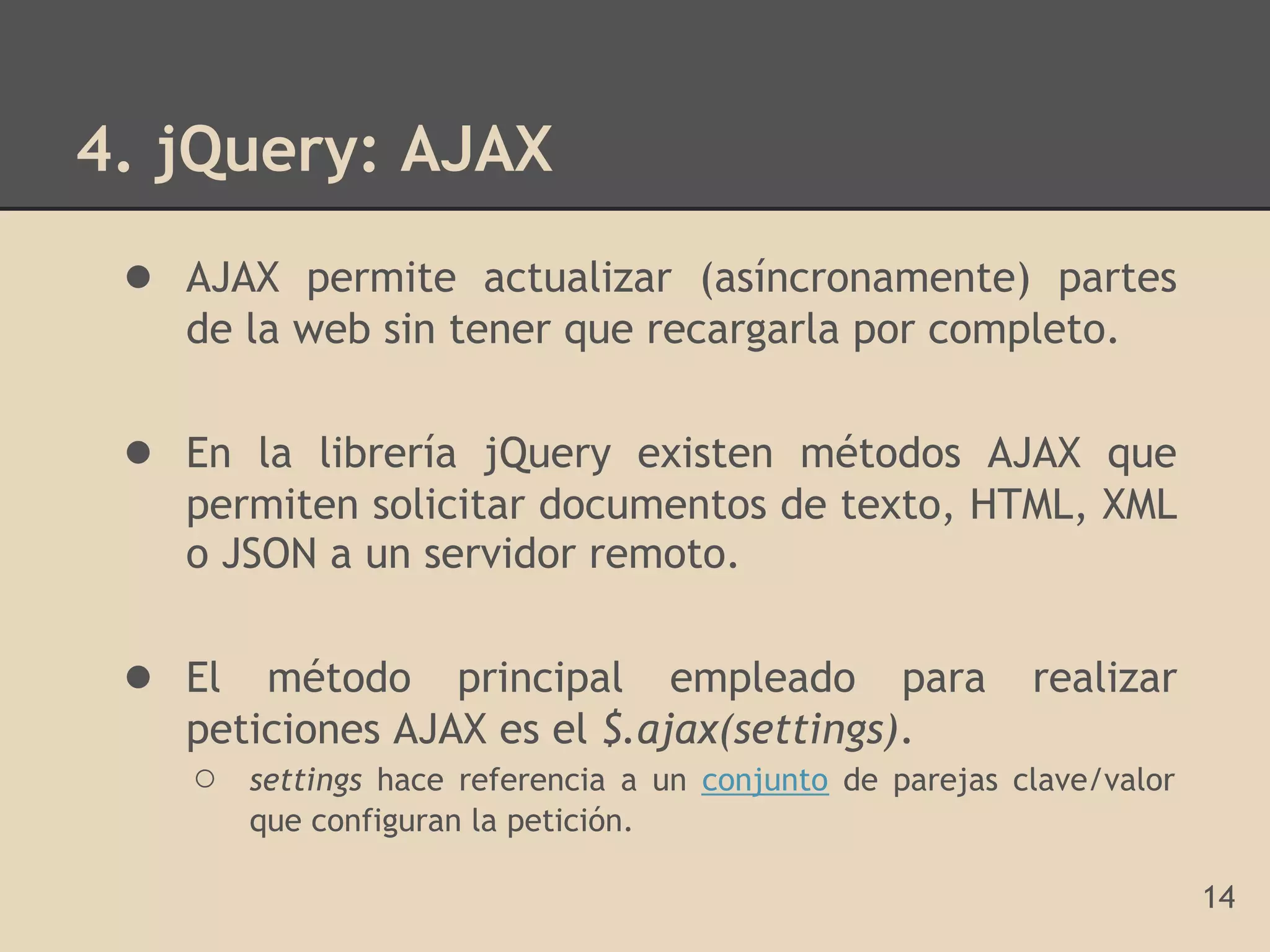 4. jQuery: AJAX
 ● AJAX permite actualizar (asíncronamente) partes
   de la web sin tener que recargarla por completo.

 ● En la librería jQuery existen métodos AJAX que
   permiten solicitar documentos de texto, HTML, XML
   o JSON a un servidor remoto.

 ● El método principal empleado para realizar
   peticiones AJAX es el $.ajax(settings).
   ○ settings hace referencia a un conjunto de parejas   clave/valor
      que configuran la petición.

                                                                       14
 