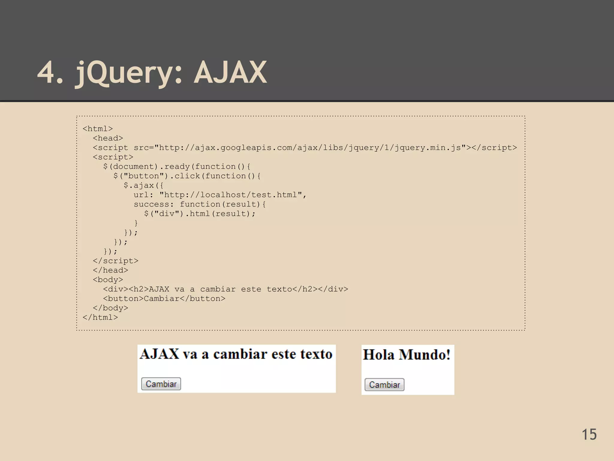 4. jQuery: AJAX
  <html>
    <head>
    <script src="http://ajax.googleapis.com/ajax/libs/jquery/1/jquery.min.js"></script>
    <script>
      $(document).ready(function(){
         $("button").click(function(){
           $.ajax({
             url: "http://localhost/test.html",
             success: function(result){
               $("div").html(result);
             }
           });
         });
      });
    </script>
    </head>
    <body>
      <div><h2>AJAX va a cambiar este texto</h2></div>
      <button>Cambiar</button>
    </body>
  </html>




                                                                                          15
 