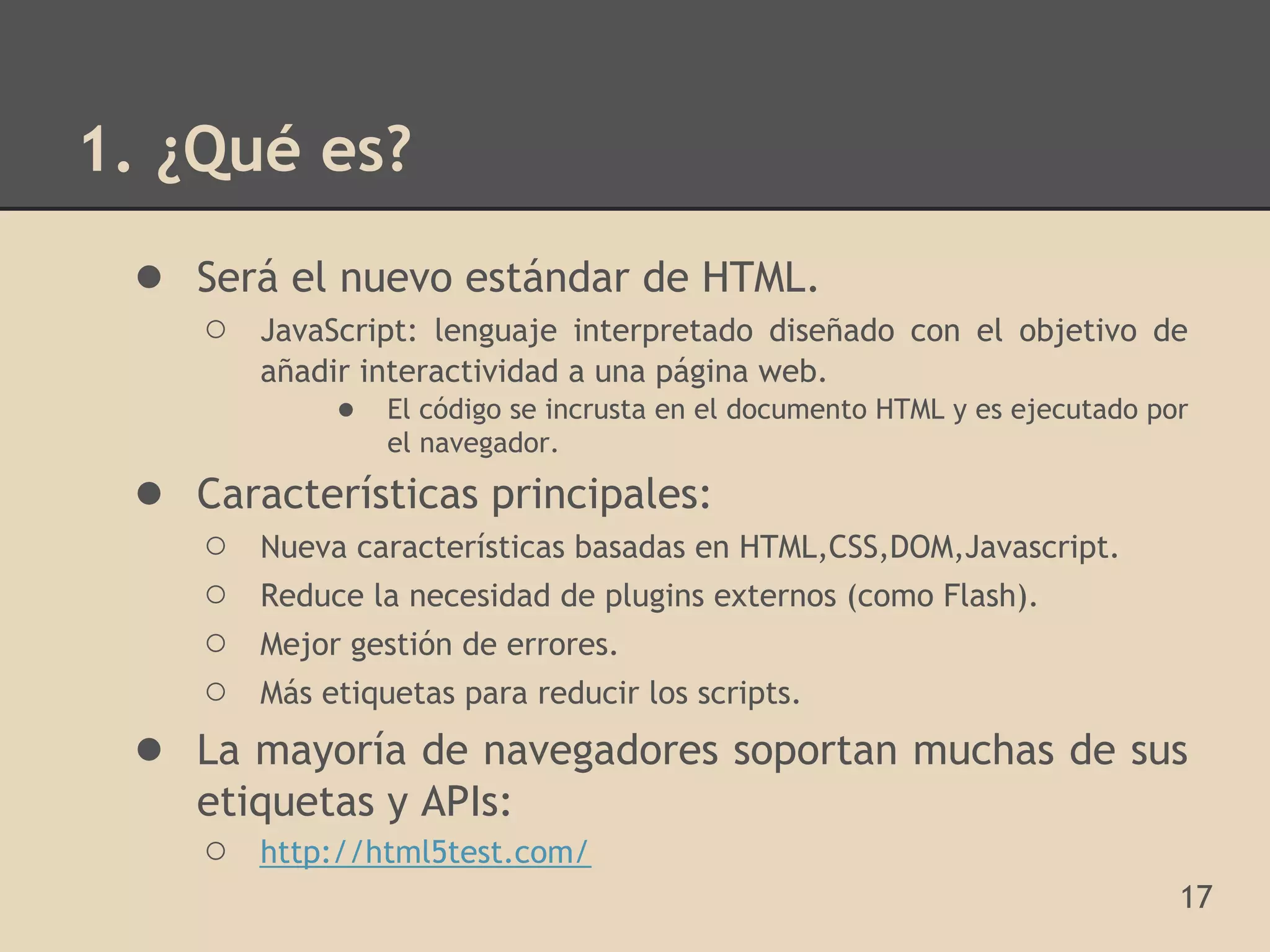 1. ¿Qué es?
 ● Será el nuevo estándar de HTML.
     ○   JavaScript: lenguaje interpretado diseñado con el objetivo de
         añadir interactividad a una página web.
              ● El código se incrusta en el documento HTML y es ejecutado por
                  el navegador.
 ● Características principales:
     ○ Nueva características basadas en HTML,CSS,DOM,Javascript.
     ○ Reduce la necesidad de plugins externos (como Flash).
     ○ Mejor gestión de errores.
     ○ Más etiquetas para reducir los scripts.
 ●   La mayoría de navegadores soportan muchas de sus
     etiquetas y APIs:
     ○ http://html5test.com/
                                                                            17
 