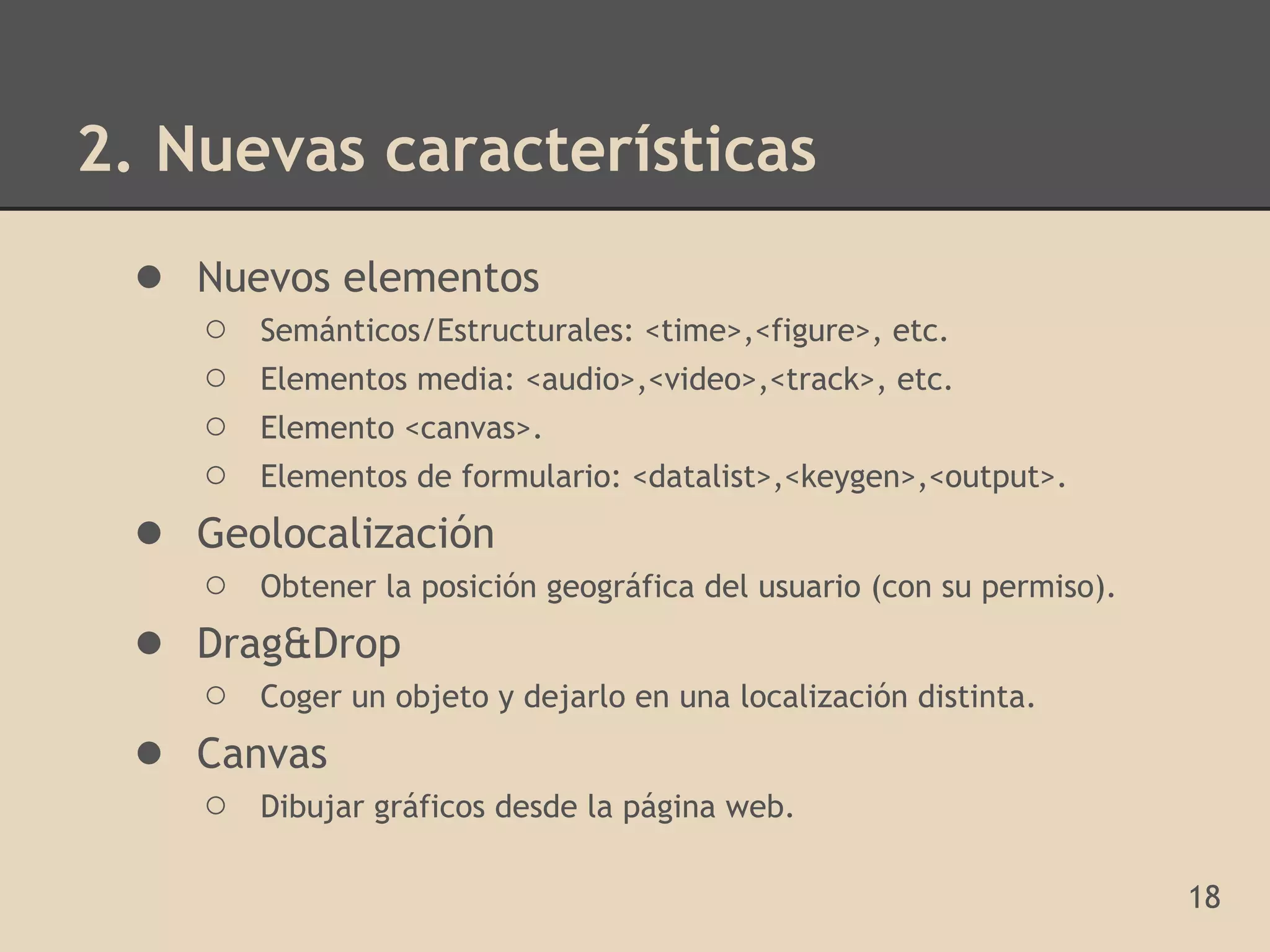 2. Nuevas características
 ● Nuevos elementos
     ○ Semánticos/Estructurales: <time>,<figure>, etc.
     ○ Elementos media: <audio>,<video>,<track>, etc.
     ○ Elemento <canvas>.
     ○ Elementos de formulario: <datalist>,<keygen>,<output>.
 ●   Geolocalización
     ○ Obtener la posición geográfica del usuario (con su permiso).
 ●   Drag&Drop
     ○ Coger un objeto y dejarlo en una localización distinta.
 ●   Canvas
     ○ Dibujar gráficos desde la página web.

                                                                      18
 
