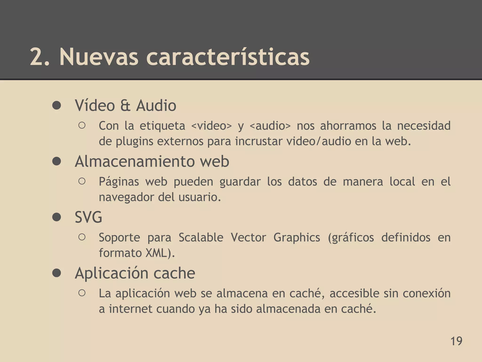2. Nuevas características
 ● Vídeo & Audio
    ○   Con la etiqueta <video> y <audio> nos ahorramos la necesidad
        de plugins externos para incrustar video/audio en la web.
 ● Almacenamiento web
    ○   Páginas web pueden guardar los datos de manera local en el
        navegador del usuario.
 ● SVG
    ○   Soporte para Scalable Vector Graphics (gráficos definidos en
        formato XML).
 ● Aplicación cache
    ○   La aplicación web se almacena en caché, accesible sin conexión
        a internet cuando ya ha sido almacenada en caché.

                                                                     19
 