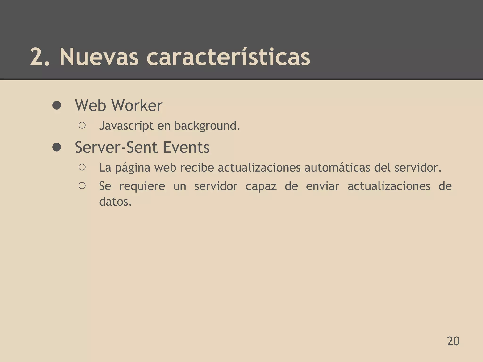 2. Nuevas características
 ● Web Worker
     ○ Javascript en background.
 ●   Server-Sent Events
     ○ La página web recibe actualizaciones automáticas del servidor.
     ○ Se requiere un servidor capaz de enviar actualizaciones de
         datos.




                                                                    20
 