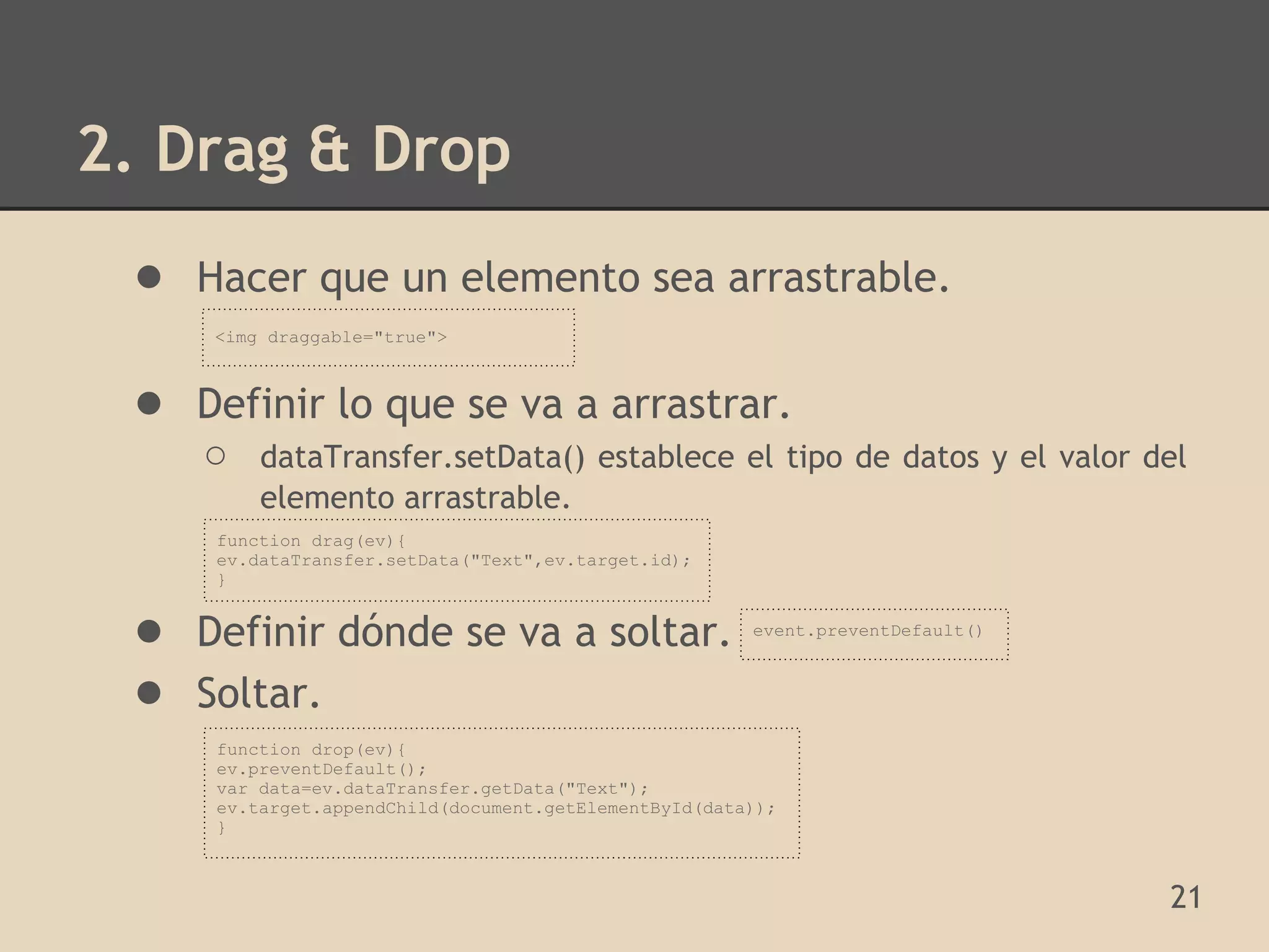 2. Drag & Drop
 ● Hacer que un elemento sea arrastrable.
     <img draggable="true">



 ● Definir lo que se va a arrastrar.
    ○    dataTransfer.setData() establece el tipo de datos y el valor del
         elemento arrastrable.
     function drag(ev){
     ev.dataTransfer.setData("Text",ev.target.id);
     }


 ● Definir dónde se va a soltar.                       event.preventDefault()



 ● Soltar.
     function drop(ev){
     ev.preventDefault();
     var data=ev.dataTransfer.getData("Text");
     ev.target.appendChild(document.getElementById(data));
     }



                                                                                21
 