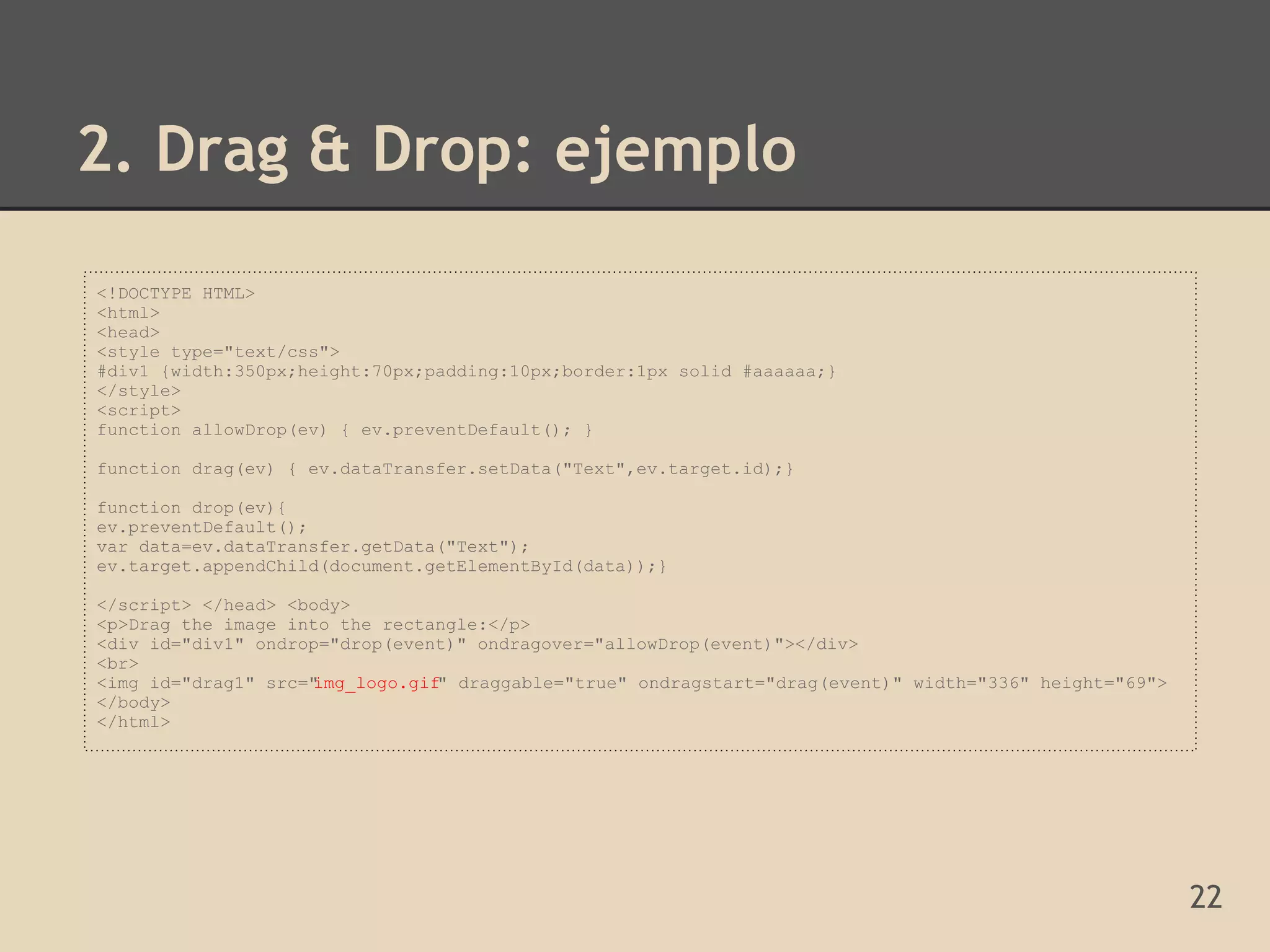 2. Drag & Drop: ejemplo

<!DOCTYPE HTML>
<html>
<head>
<style type="text/css">
#div1 {width:350px;height:70px;padding:10px;border:1px solid #aaaaaa;}
</style>
<script>
function allowDrop(ev) { ev.preventDefault(); }

function drag(ev) { ev.dataTransfer.setData("Text",ev.target.id);}

function drop(ev){
ev.preventDefault();
var data=ev.dataTransfer.getData("Text");
ev.target.appendChild(document.getElementById(data));}

</script> </head> <body>
<p>Drag the image into the rectangle:</p>
<div id="div1" ondrop="drop(event)" ondragover="allowDrop(event)"></div>
<br>
<img id="drag1" src="
                    img_logo.gif" draggable="true" ondragstart="drag(event)" width="336" height="69">
</body>
</html>




                                                                                                        22
 