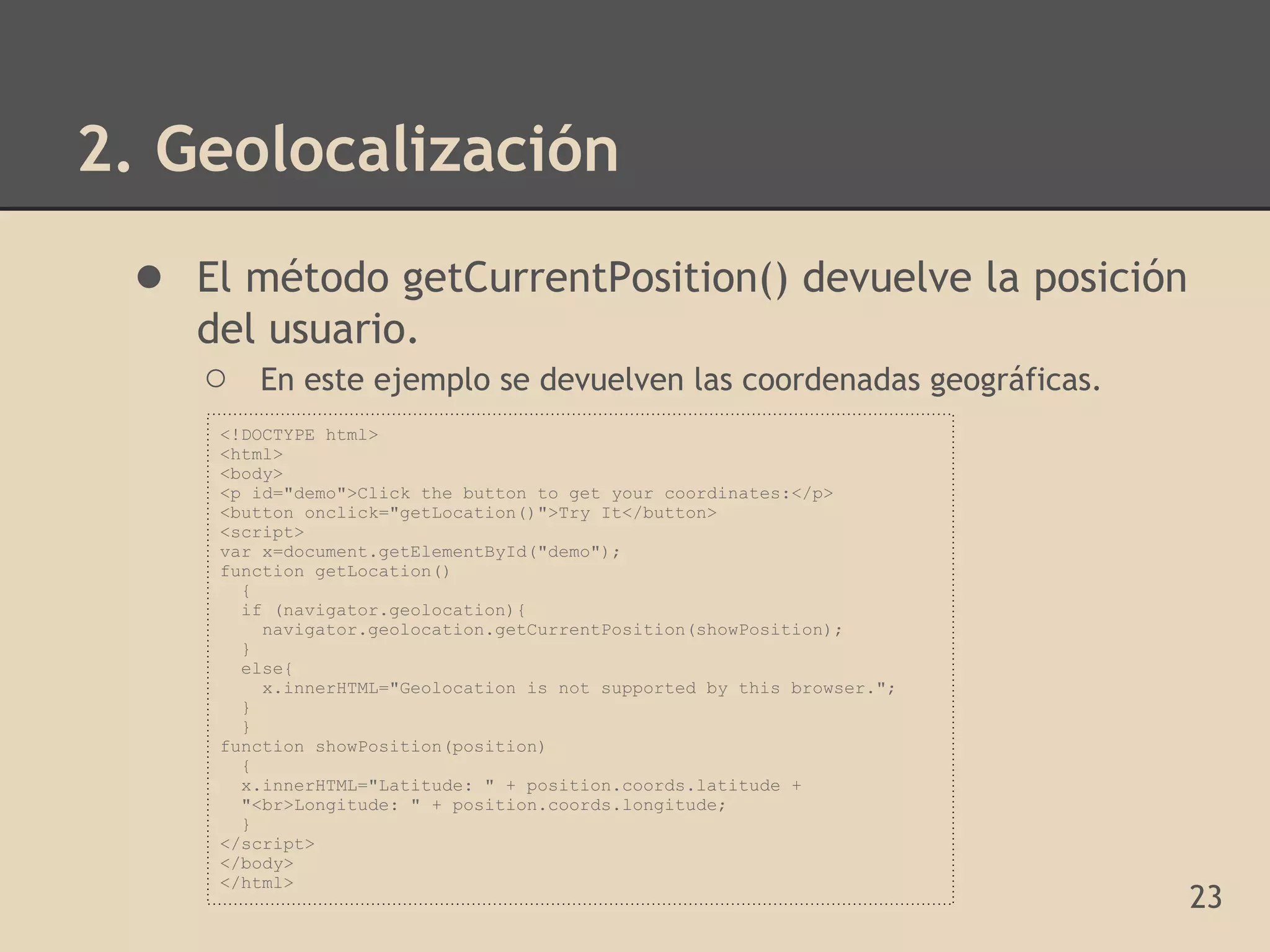 2. Geolocalización
 ● El método getCurrentPosition() devuelve la posición
    del usuario.
    ○ En este ejemplo se devuelven las coordenadas geográficas.
     <!DOCTYPE html>
     <html>
     <body>
     <p id="demo">Click the button to get your coordinates:</p>
     <button onclick="getLocation()">Try It</button>
     <script>
     var x=document.getElementById("demo");
     function getLocation()
       {
       if (navigator.geolocation){
         navigator.geolocation.getCurrentPosition(showPosition);
       }
       else{
         x.innerHTML="Geolocation is not supported by this browser.";
       }
       }
     function showPosition(position)
       {
       x.innerHTML="Latitude: " + position.coords.latitude +
       "<br>Longitude: " + position.coords.longitude;
       }
     </script>
     </body>
     </html>
                                                                        23
 