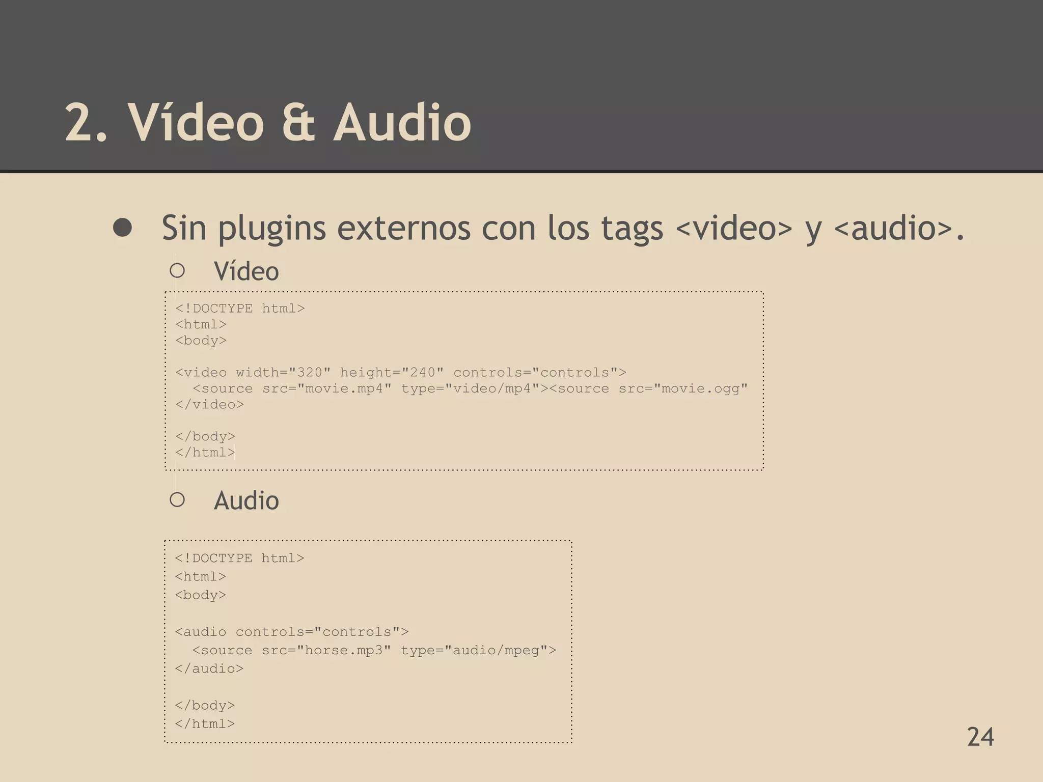 2. Vídeo & Audio
 ● Sin plugins externos con los tags <video> y <audio>.
    ○    Vídeo
     <!DOCTYPE html>
     <html>
     <body>

     <video width="320" height="240" controls="controls">
       <source src="movie.mp4" type="video/mp4"><source src="movie.ogg"
     </video>

     </body>
     </html>


    ○    Audio

     <!DOCTYPE html>
     <html>
     <body>

     <audio controls="controls">
       <source src="horse.mp3" type="audio/mpeg">
     </audio>

     </body>
     </html>
                                                                          24
 
