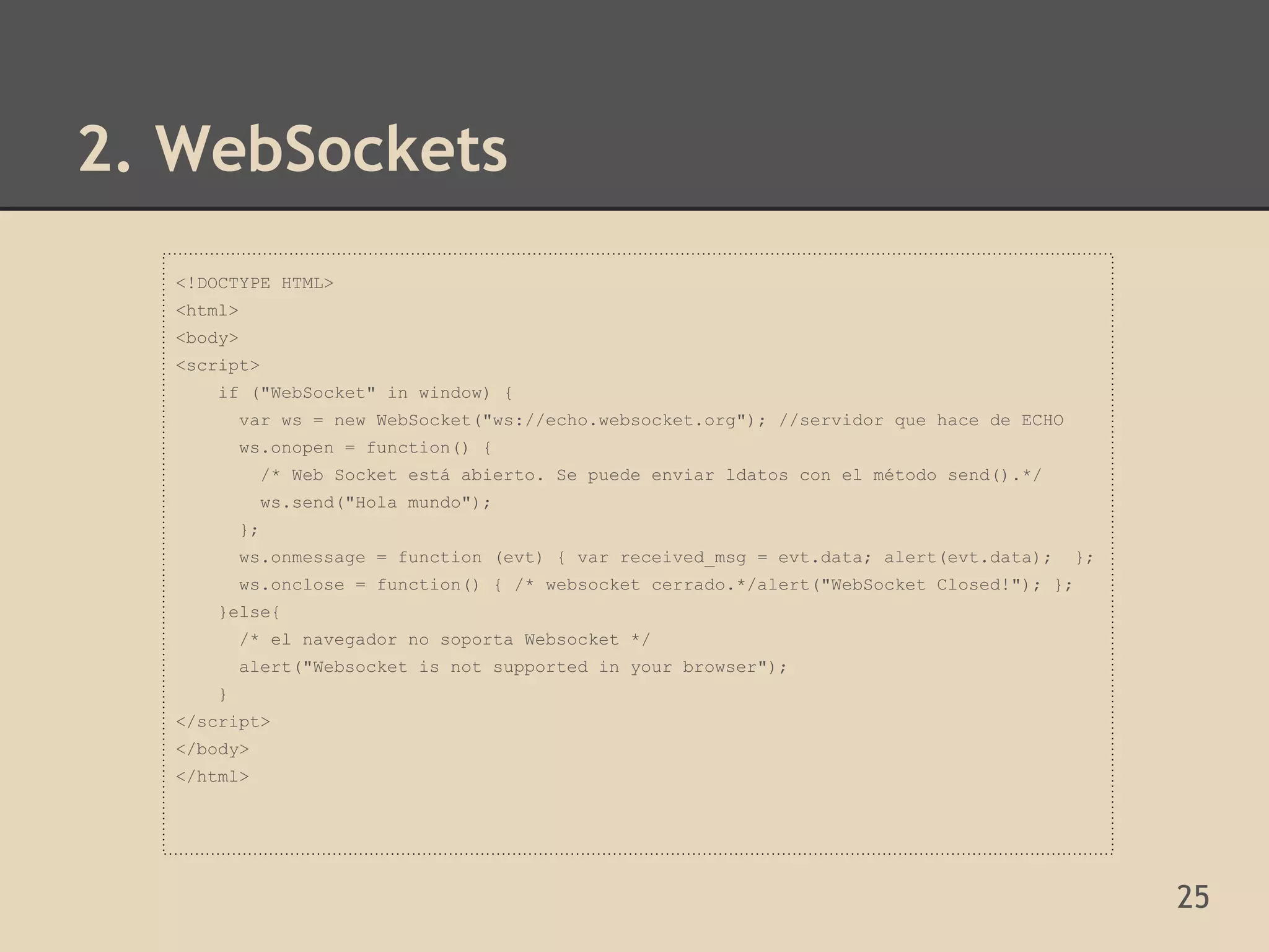 2. WebSockets
   <!DOCTYPE HTML>
   <html>
   <body>
   <script>
       if ("WebSocket" in window) {
           var ws = new WebSocket("ws://echo.websocket.org"); //servidor que hace de ECHO
           ws.onopen = function() {
                /* Web Socket está abierto. Se puede enviar ldatos con el método send().*/
                ws.send("Hola mundo");
           };
           ws.onmessage = function (evt) { var received_msg = evt.data; alert(evt.data);     };
           ws.onclose = function() { /* websocket cerrado.*/alert("WebSocket Closed!"); };
       }else{
           /* el navegador no soporta Websocket */
           alert("Websocket is not supported in your browser");
       }
   </script>
   </body>
   </html>




                                                                                                  25
 