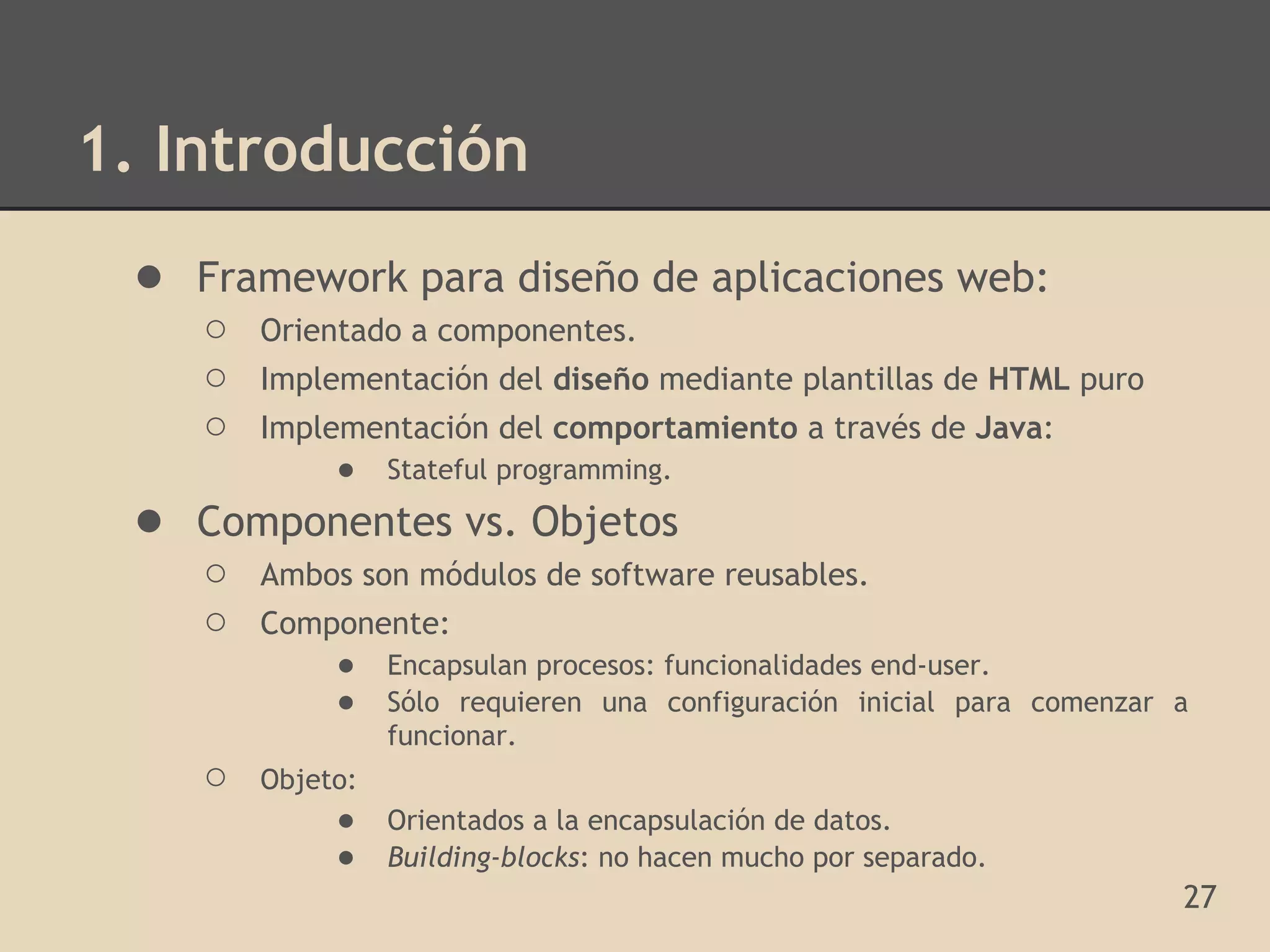 1. Introducción
 ● Framework para diseño de aplicaciones web:
    ○   Orientado a componentes.
    ○   Implementación del diseño mediante plantillas de HTML puro
    ○   Implementación del comportamiento a través de Java:
             ● Stateful programming.
 ● Componentes vs. Objetos
    ○   Ambos son módulos de software reusables.
    ○   Componente:
            ● Encapsulan procesos: funcionalidades end-user.
            ● Sólo requieren una configuración inicial para comenzar a
                  funcionar.
    ○   Objeto:
             ●    Orientados a la encapsulación de datos.
             ●    Building-blocks: no hacen mucho por separado.
                                                                     27
 