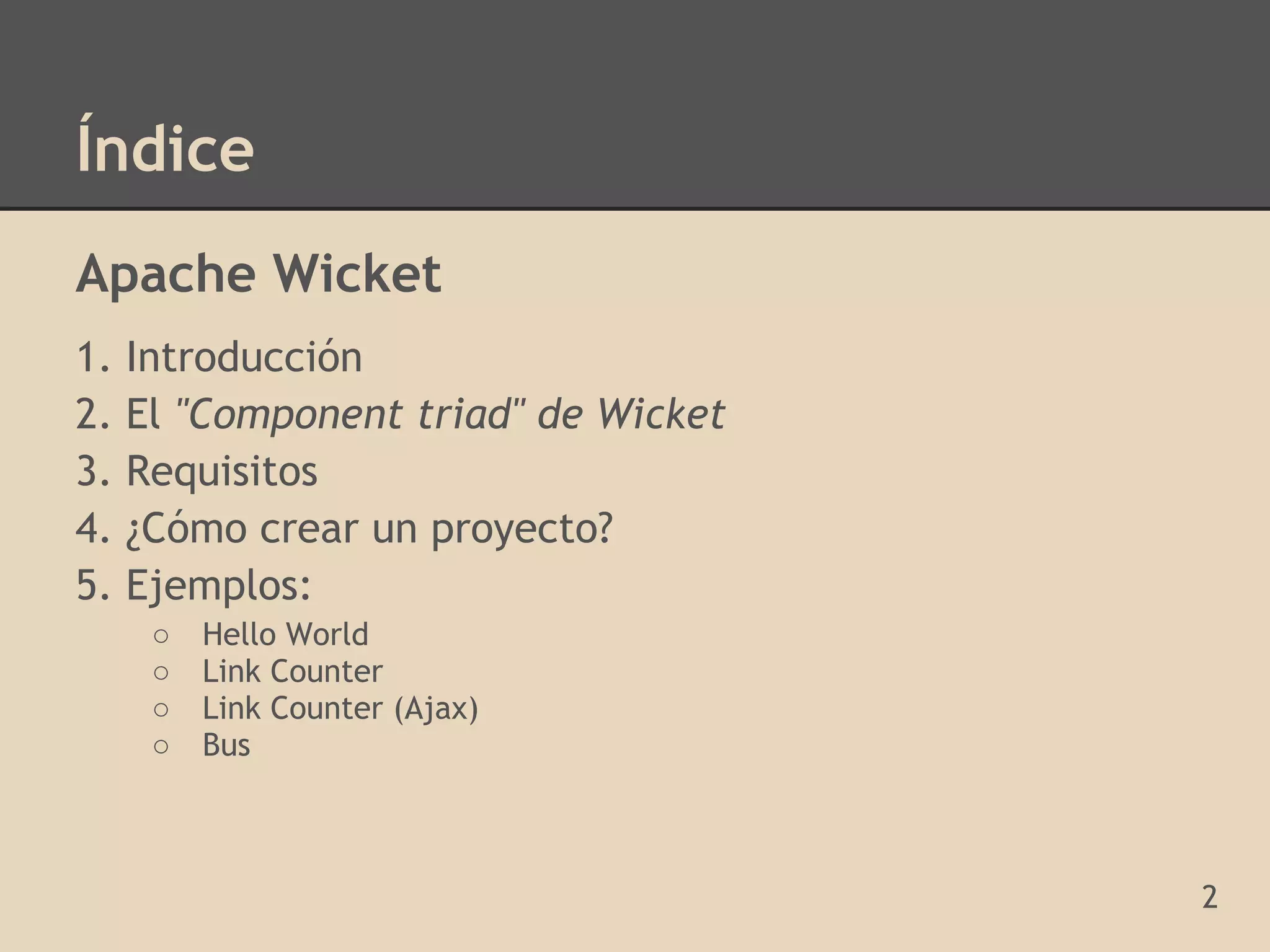 Índice
Apache Wicket
1.   Introducción
2.   El "Component triad" de Wicket
3.   Requisitos
4.   ¿Cómo crear un proyecto?
5.   Ejemplos:
      ○   Hello World
      ○   Link Counter
      ○   Link Counter (Ajax)
      ○   Bus



                                      2
 