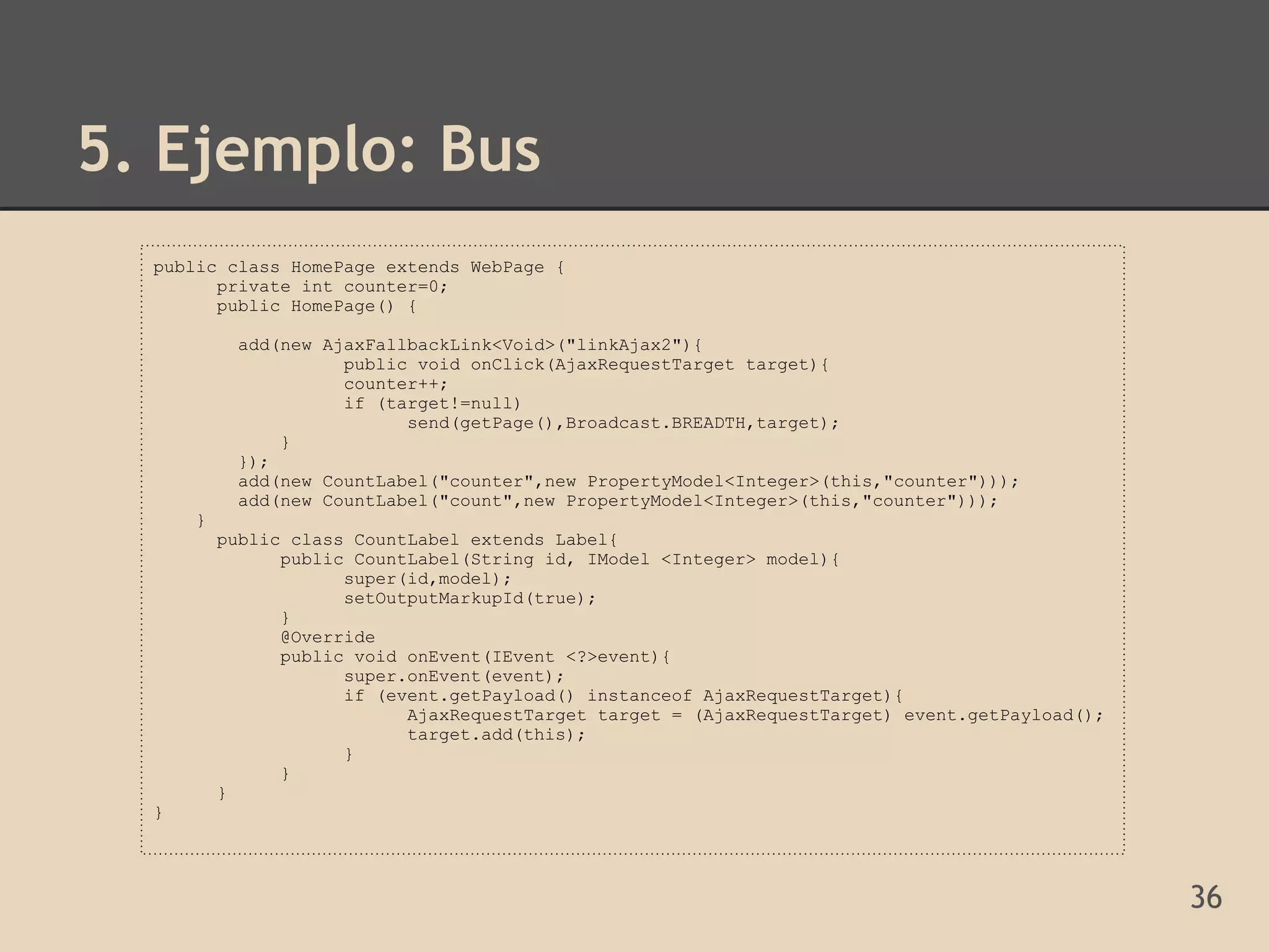 5. Ejemplo: Bus
  public class HomePage extends WebPage {
        private int counter=0;
        public HomePage() {

           add(new AjaxFallbackLink<Void>("linkAjax2"){
                     public void onClick(AjaxRequestTarget target){
                     counter++;
                     if (target!=null)
                           send(getPage(),Broadcast.BREADTH,target);
               }
           });
           add(new CountLabel("counter",new PropertyModel<Integer>(this,"counter")));
           add(new CountLabel("count",new PropertyModel<Integer>(this,"counter")));
      }
          public class CountLabel extends Label{
                public CountLabel(String id, IModel <Integer> model){
                      super(id,model);
                      setOutputMarkupId(true);
                }
                @Override
                public void onEvent(IEvent <?>event){
                      super.onEvent(event);
                      if (event.getPayload() instanceof AjaxRequestTarget){
                            AjaxRequestTarget target = (AjaxRequestTarget) event.getPayload();
                            target.add(this);
                      }
                }
          }
  }




                                                                                                 36
 