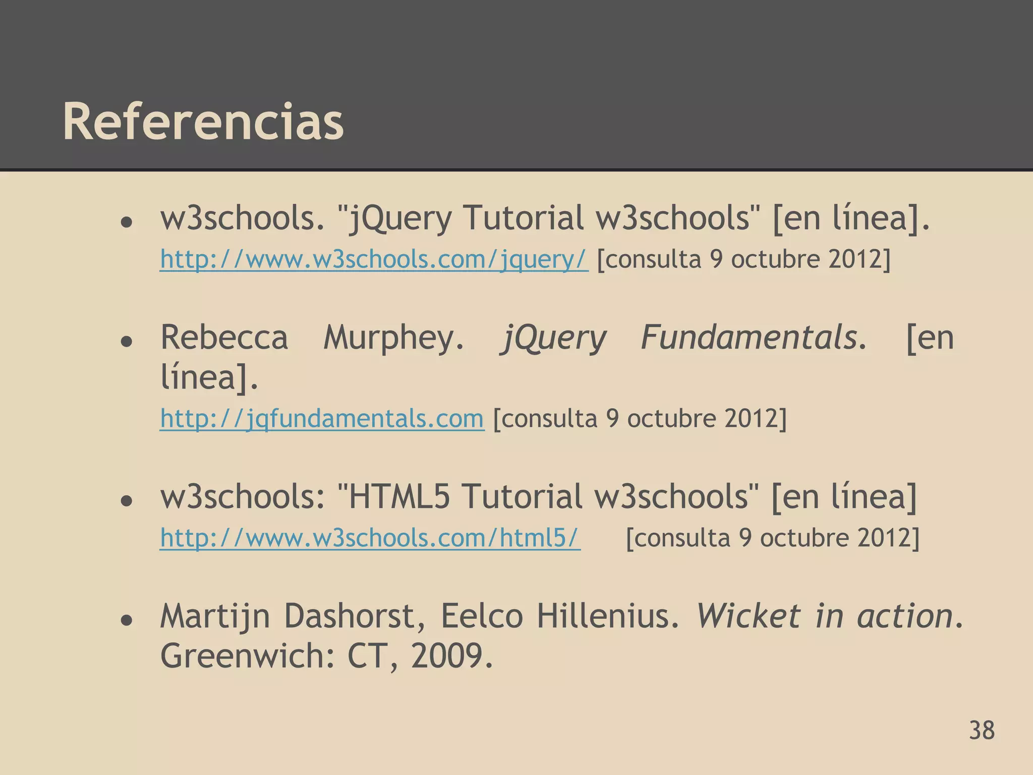 Referencias
  ●   w3schools. "jQuery Tutorial w3schools" [en línea].
      http://www.w3schools.com/jquery/ [consulta 9 octubre 2012]


  ●   Rebecca      Murphey.      jQuery      Fundamentals.         [en
      línea].
      http://jqfundamentals.com [consulta 9 octubre 2012]


  ●   w3schools: "HTML5 Tutorial w3schools" [en línea]
      http://www.w3schools.com/html5/      [consulta 9 octubre 2012]


  ●   Martijn Dashorst, Eelco Hillenius. Wicket in action.
      Greenwich: CT, 2009.

                                                                         38
 