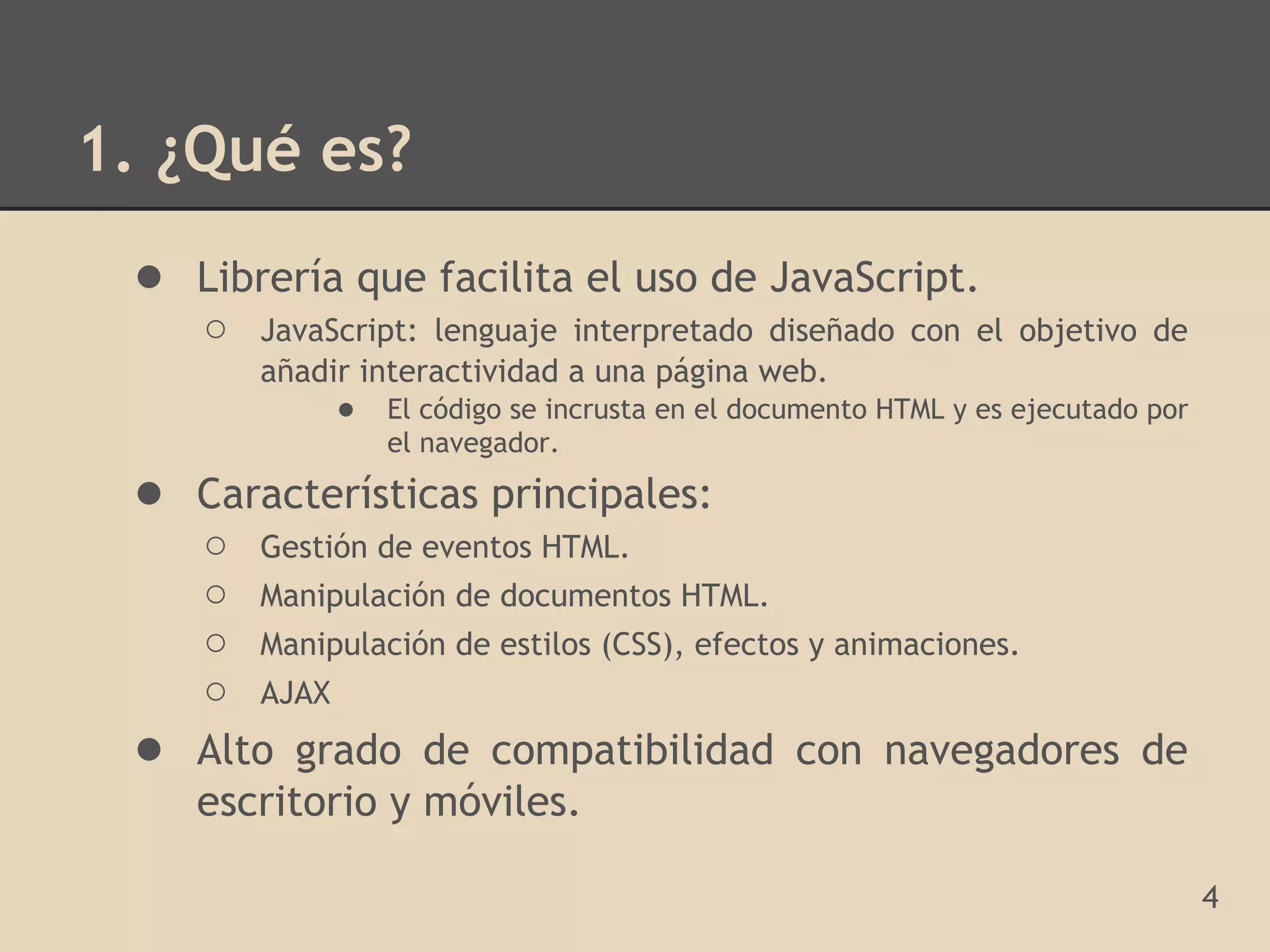 1. ¿Qué es?
 ● Librería que facilita el uso de JavaScript.
     ○   JavaScript: lenguaje interpretado diseñado con el objetivo de
         añadir interactividad a una página web.
              ● El código se incrusta en el documento HTML y es ejecutado por
                  el navegador.
 ● Características principales:
     ○ Gestión de eventos HTML.
     ○ Manipulación de documentos HTML.
     ○ Manipulación de estilos (CSS), efectos y animaciones.
     ○ AJAX
 ●   Alto grado de compatibilidad con navegadores de
     escritorio y móviles.

                                                                                4
 