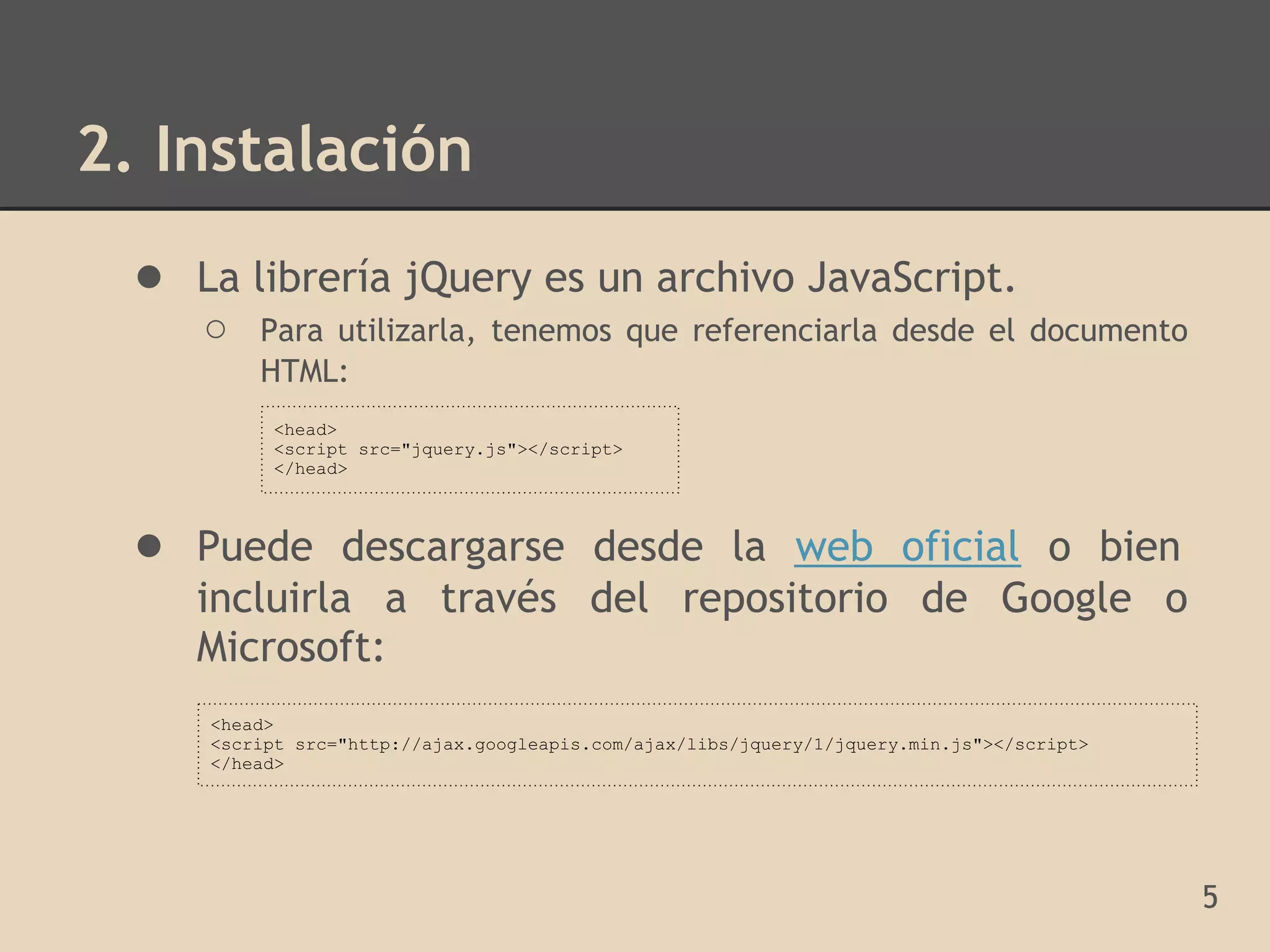 2. Instalación
  ● La librería jQuery es un archivo JavaScript.
     ○    Para utilizarla, tenemos que referenciarla desde el documento
          HTML:
           <head>
           <script src="jquery.js"></script>
           </head>



  ● Puede descargarse desde la web oficial o bien
     incluirla a través del repositorio de Google o
     Microsoft:
      <head>
      <script src="http://ajax.googleapis.com/ajax/libs/jquery/1/jquery.min.js"></script>
      </head>




                                                                                            5
 