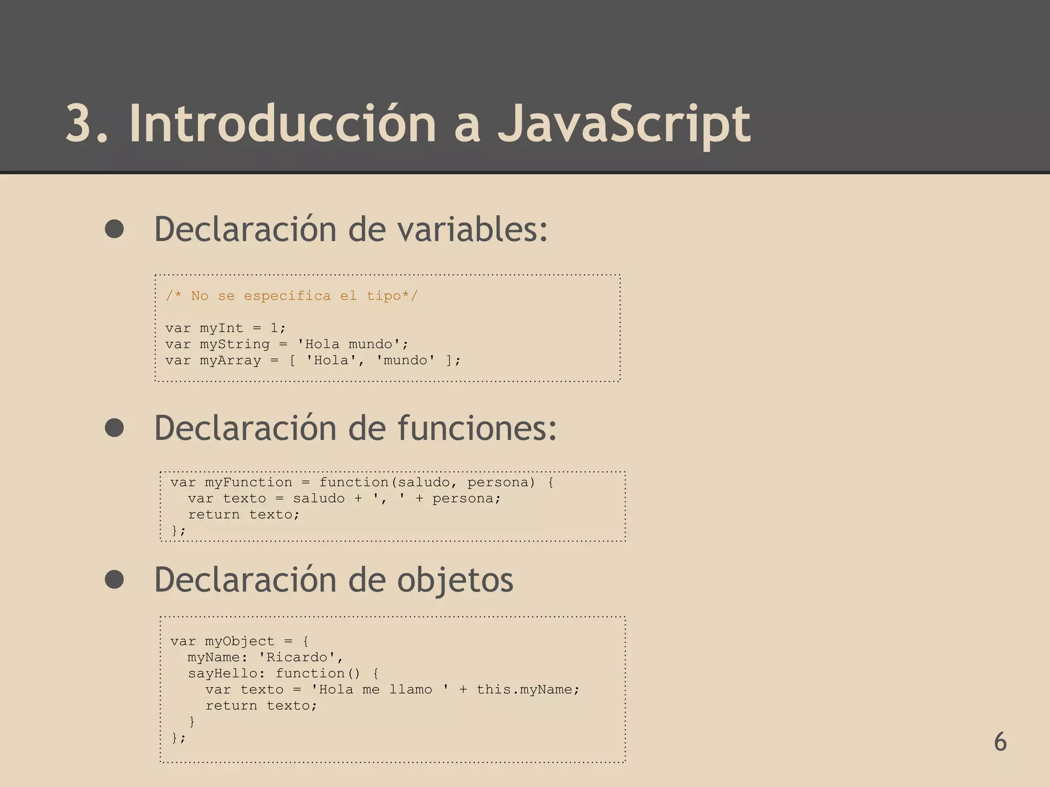 3. Introducción a JavaScript
 ● Declaración de variables:
    /* No se especifica el tipo*/

    var myInt = 1;
    var myString = 'Hola mundo';
    var myArray = [ 'Hola', 'mundo' ];




 ● Declaración de funciones:
     var myFunction = function(saludo, persona) {
       var texto = saludo + ', ' + persona;
       return texto;
     };


 ● Declaración de objetos
     var myObject = {
       myName: 'Ricardo',
       sayHello: function() {
         var texto = 'Hola me llamo ' + this.myName;
         return texto;
       }
     };
                                                       6
 