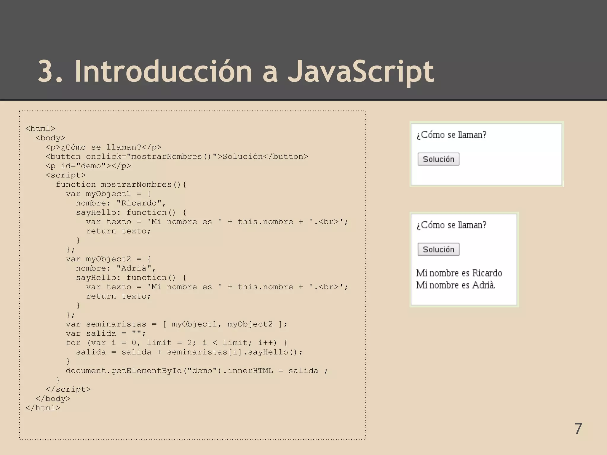 3. Introducción a JavaScript
<html>
  <body>
    <p>¿Cómo se llaman?</p>
    <button onclick="mostrarNombres()">Solución</button>
    <p id="demo"></p>
    <script>
       function mostrarNombres(){
         var myObject1 = {
            nombre: "Ricardo",
            sayHello: function() {
              var texto = 'Mi nombre es ' + this.nombre + '.<br>';
              return texto;
            }
         };
         var myObject2 = {
            nombre: "Adrià",
            sayHello: function() {
              var texto = 'Mi nombre es ' + this.nombre + '.<br>';
              return texto;
            }
         };
         var seminaristas = [ myObject1, myObject2 ];
         var salida = "";
         for (var i = 0, limit = 2; i < limit; i++) {
            salida = salida + seminaristas[i].sayHello();
         }
         document.getElementById("demo").innerHTML = salida ;
       }
    </script>
  </body>
</html>

                                                                     7
 