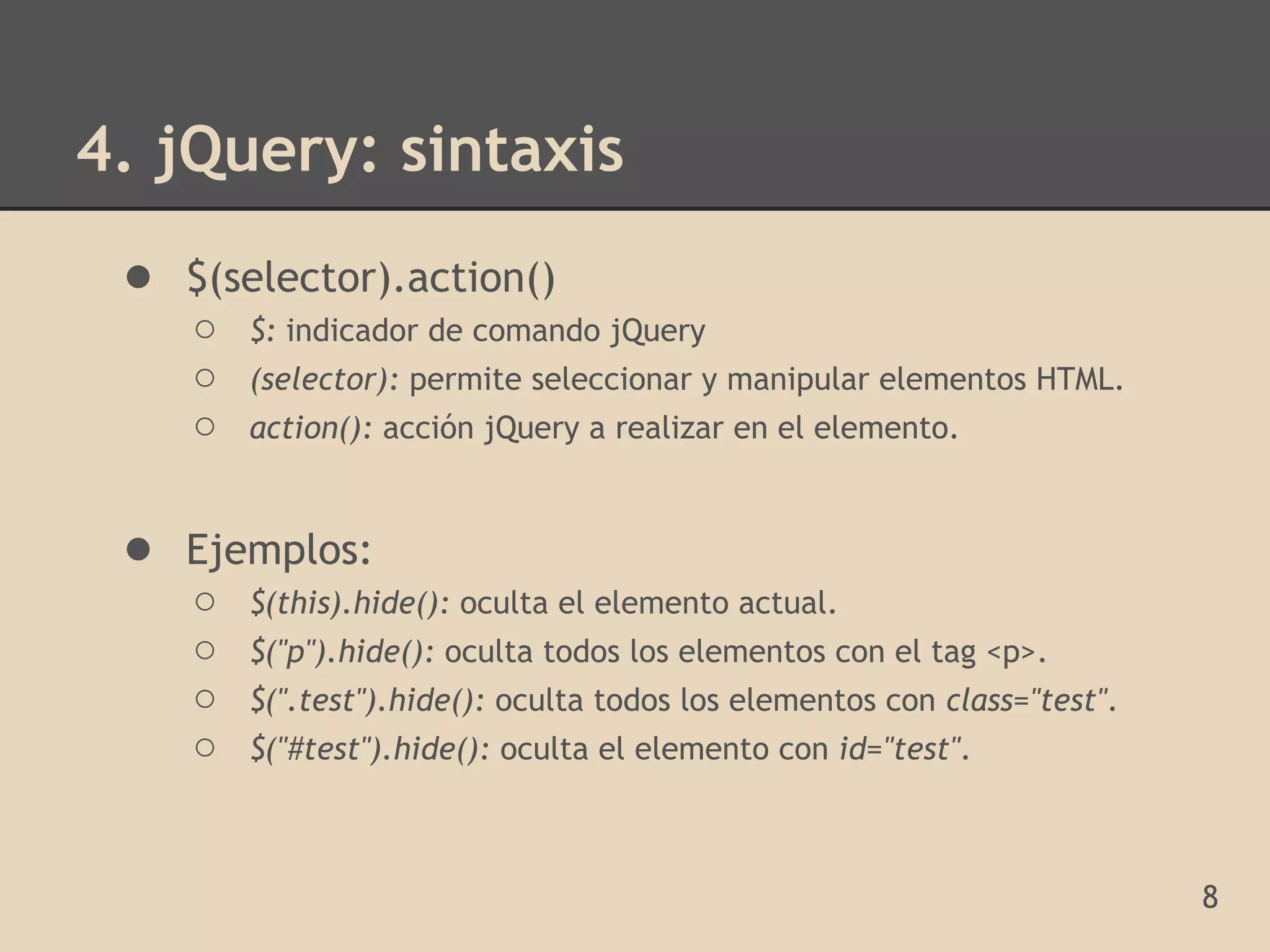 4. jQuery: sintaxis
 ● $(selector).action()
    ○   $: indicador de comando jQuery
    ○   (selector): permite seleccionar y manipular elementos HTML.
    ○   action(): acción jQuery a realizar en el elemento.


 ● Ejemplos:
    ○   $(this).hide(): oculta el elemento actual.
    ○   $("p").hide(): oculta todos los elementos con el tag <p>.
    ○   $(".test").hide(): oculta todos los elementos con class="test".
    ○   $("#test").hide(): oculta el elemento con id="test".



                                                                          8
 