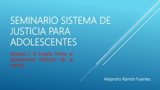 SEMINARIO SISTEMA DE
JUSTICIA PARA
ADOLESCENTES
Modulo I: El Estado frente al
adolescente Infractor de la
norma.
Alejandro Ramón Fuentes.
 