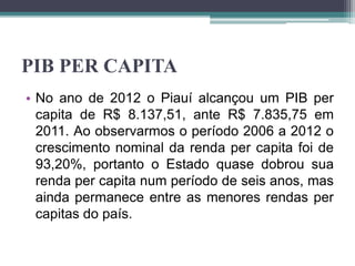 PIB PER CAPITA
• No ano de 2012 o Piauí alcançou um PIB per
capita de R$ 8.137,51, ante R$ 7.835,75 em
2011. Ao observarmos o período 2006 a 2012 o
crescimento nominal da renda per capita foi de
93,20%, portanto o Estado quase dobrou sua
renda per capita num período de seis anos, mas
ainda permanece entre as menores rendas per
capitas do país.
 