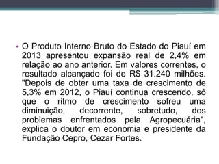 • O Produto Interno Bruto do Estado do Piauí em
2013 apresentou expansão real de 2,4% em
relação ao ano anterior. Em valores correntes, o
resultado alcançado foi de R$ 31.240 milhões.
"Depois de obter uma taxa de crescimento de
5,3% em 2012, o Piauí continua crescendo, só
que o ritmo de crescimento sofreu uma
diminuição, decorrente, sobretudo, dos
problemas enfrentados pela Agropecuária",
explica o doutor em economia e presidente da
Fundação Cepro, Cezar Fortes.
 