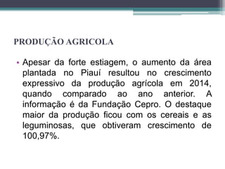 PRODUÇÃO AGRICOLA
• Apesar da forte estiagem, o aumento da área
plantada no Piauí resultou no crescimento
expressivo da produção agrícola em 2014,
quando comparado ao ano anterior. A
informação é da Fundação Cepro. O destaque
maior da produção ficou com os cereais e as
leguminosas, que obtiveram crescimento de
100,97%.
 