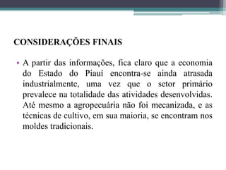 CONSIDERAÇÕES FINAIS
• A partir das informações, fica claro que a economia
do Estado do Piauí encontra-se ainda atrasada
industrialmente, uma vez que o setor primário
prevalece na totalidade das atividades desenvolvidas.
Até mesmo a agropecuária não foi mecanizada, e as
técnicas de cultivo, em sua maioria, se encontram nos
moldes tradicionais.
 