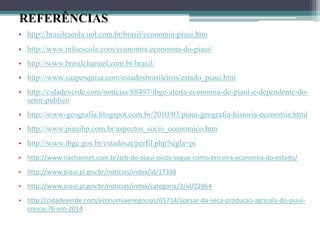 REFERÊNCIAS
• http://brasilescola.uol.com.br/brasil/economia-piaui.htm
• http://www.infoescola.com/economia/economia-do-piaui/
• http://www.brasilchannel.com.br/brasil/
• http://www.suapesquisa.com/estadosbrasileiros/estado_piaui.htm
• http://cidadeverde.com/noticias/88497/ibge-alerta-economia-do-piaui-e-dependente-do-
setor-publico
• http://www-geografia.blogspot.com.br/2010/03/piaui-geografia-historia-economia.html
• http://www.piauihp.com.br/aspectos_socio_economico.htm
• http://www.ibge.gov.br/estadosat/perfil.php?sigla=pi
• http://www.riachaonet.com.br/pib-do-piaui-picos-segue-como-terceira-economia-do-estado/
• http://www.piaui.pi.gov.br/noticias/index/id/17338
• http://www.piaui.pi.gov.br/noticias/index/categoria/3/id/22864
• http://cidadeverde.com/economiaenegocios/65714/apesar-da-seca-producao-agricola-do-piaui-
cresce-76-em-2014
 