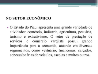 NO SETOR ECONÔMICO
• O Estado do Piauí apresenta uma grande variedade de
atividades: comércio, indústria, agricultura, pecuária,
turismo e extrativismo. O setor de prestação de
serviços e comércio varejista possui grande
importância para a economia, atuando em diversos
seguimentos, como vestuário, financeiras, calçados,
concessionárias de veículos, escolas e muitos outros.
 