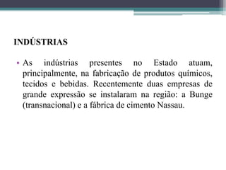 INDÚSTRIAS
• As indústrias presentes no Estado atuam,
principalmente, na fabricação de produtos químicos,
tecidos e bebidas. Recentemente duas empresas de
grande expressão se instalaram na região: a Bunge
(transnacional) e a fábrica de cimento Nassau.
 