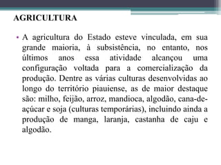 AGRICULTURA
• A agricultura do Estado esteve vinculada, em sua
grande maioria, à subsistência, no entanto, nos
últimos anos essa atividade alcançou uma
configuração voltada para a comercialização da
produção. Dentre as várias culturas desenvolvidas ao
longo do território piauiense, as de maior destaque
são: milho, feijão, arroz, mandioca, algodão, cana-de-
açúcar e soja (culturas temporárias), incluindo ainda a
produção de manga, laranja, castanha de caju e
algodão.
 