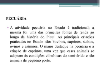 PECUÁRIA
• A atividade pecuária no Estado é tradicional; a
mesma foi uma das primeiras fontes de renda ao
longo da história do Piauí. As principais criações
praticadas no Estado são: bovinos, caprinos, suínos,
ovinos e asininos. O maior destaque na pecuária é a
criação de caprinos, uma vez que esses animais se
adaptam às condições climáticas do semi-árido e são
animais de pequeno porte.
 