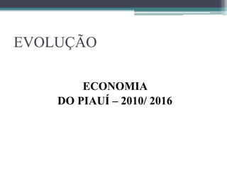 EVOLUÇÃO
ECONOMIA
DO PIAUÍ – 2010/ 2016
 