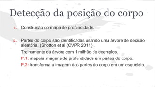 Detecção da posição do corpo 
1. Construção do mapa de profundidade. 
2. Partes do corpo são identificadas usando uma árvore de decisão 
aleatória. (Shotton et al (CVPR 2011)). 
Treinamento da árvore com 1 milhão de exemplos. 
P.1: mapeia imagens de profundidade em partes do corpo. 
P.2: transforma a imagem das partes do corpo em um esqueleto. 
 