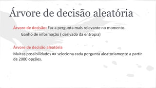 Árvore de decisão aleatória 
Árvore de decisão: Faz a pergunta mais relevante no momento. 
Ganho de informação ( derivado da entropia) 
Árvore de decisão aleatória 
Muitas possibilidades => seleciona cada pergunta aleatoriamente a partir 
de 2000 opções. 
 