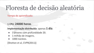 Floresta de decisão aleatória 
Tempo de aprendizado: 
1 CPU: 24000 horas. 
Implementação distribuída: apenas 1 dia. 
● 3 árvores com profundidade 20. 
● 1 milhão de imagens. 
● 1000 núcleos. 
[Shotton et al, CVPR(2011)] 
 